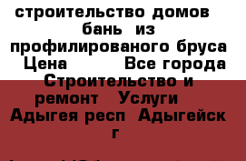 строительство домов , бань  из профилированого бруса › Цена ­ 100 - Все города Строительство и ремонт » Услуги   . Адыгея респ.,Адыгейск г.